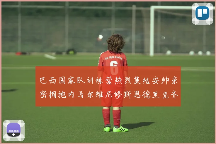 巴西国家队训练营热烈集结安帅亲密拥抱内马尔维尼修斯恩德里克齐亮相