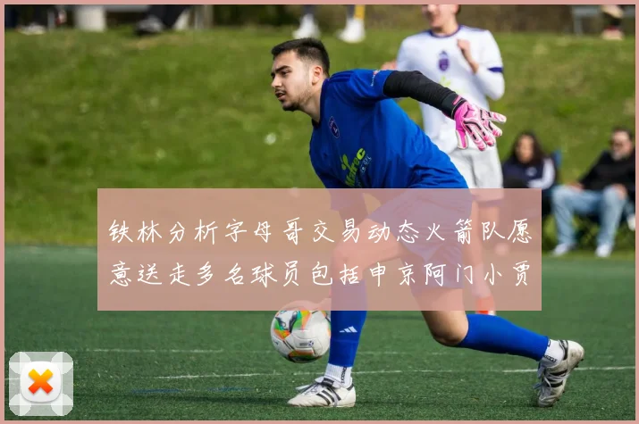 铁林分析字母哥交易动态火箭队愿意送走多名球员包括申京阿门小贾