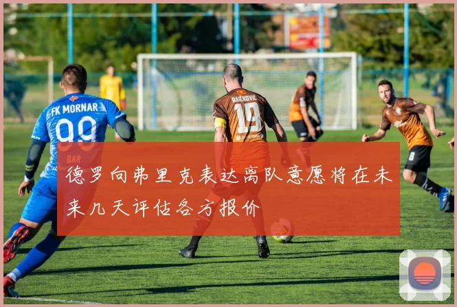 德罗向弗里克表达离队意愿将在未来几天评估各方报价