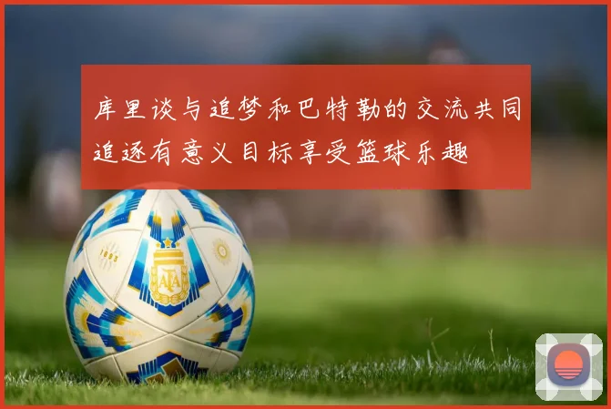 库里谈与追梦和巴特勒的交流共同追逐有意义目标享受篮球乐趣