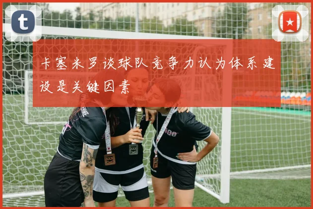 卡塞米罗谈球队竞争力认为体系建设是关键因素