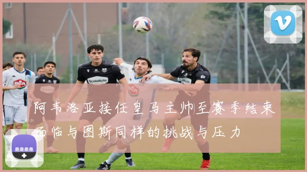 阿韦洛亚接任皇马主帅至赛季结束面临与图斯同样的挑战与压力
